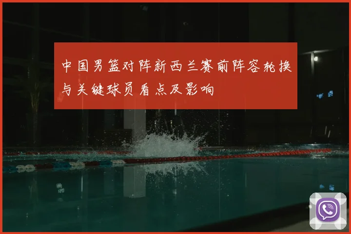 中国男篮对阵新西兰赛前阵容轮换与关键球员看点及影响