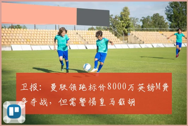 卫报:曼联领跑标价8000万英镑M费争夺战,但需警惕皇马截胡