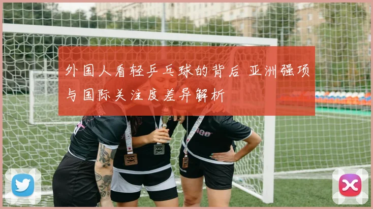 外国人看轻乒乓球的背后 亚洲强项与国际关注度差异解析