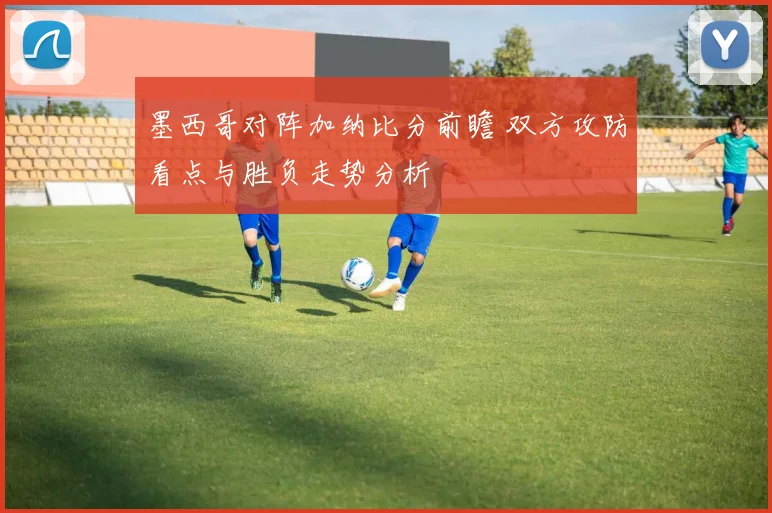 墨西哥对阵加纳比分前瞻 双方攻防看点与胜负走势分析