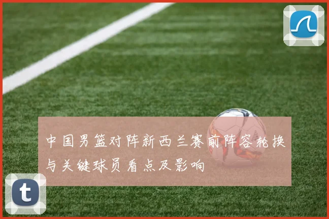 中国男篮对阵新西兰赛前阵容轮换与关键球员看点及影响