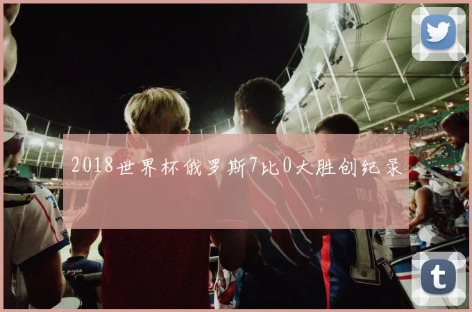 2018世界杯俄罗斯7比0大胜创纪录