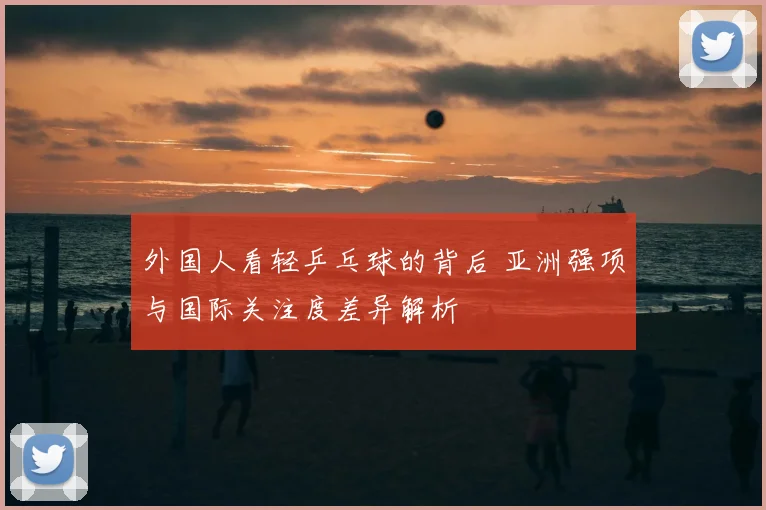 外国人看轻乒乓球的背后 亚洲强项与国际关注度差异解析
