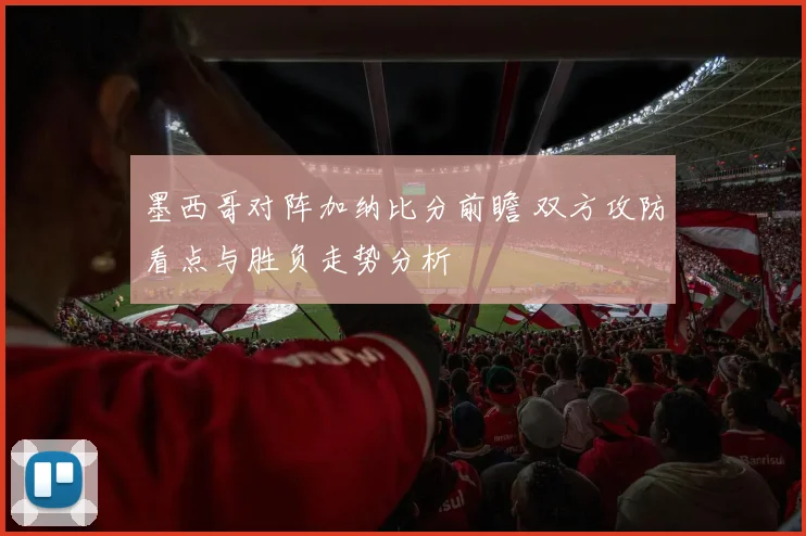 墨西哥对阵加纳比分前瞻 双方攻防看点与胜负走势分析