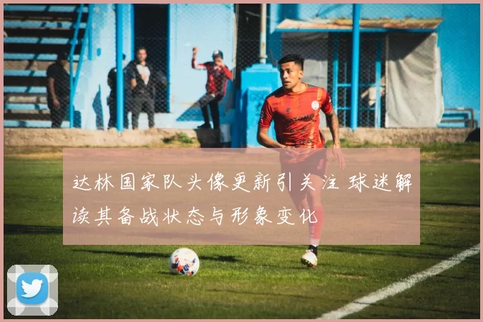 达林国家队头像更新引关注 球迷解读其备战状态与形象变化