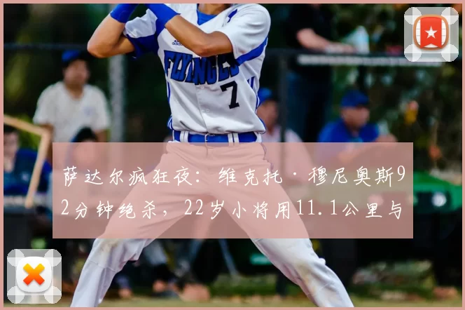 萨达尔疯狂夜:维克托·穆尼奥斯92分钟绝杀,22岁小将用11.1公里与31次冲刺拿下英雄称号