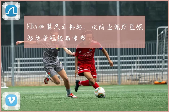 NBA侧翼风云再起：攻防全能新星崛起与争冠格局重塑