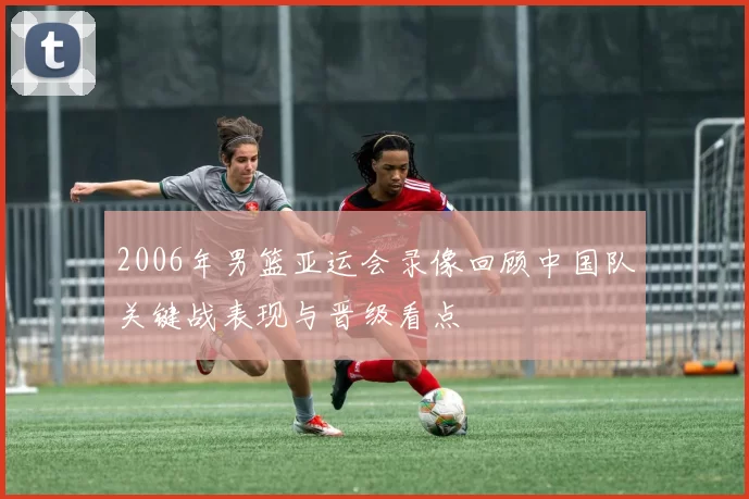 2006年男篮亚运会录像回顾中国队关键战表现与晋级看点