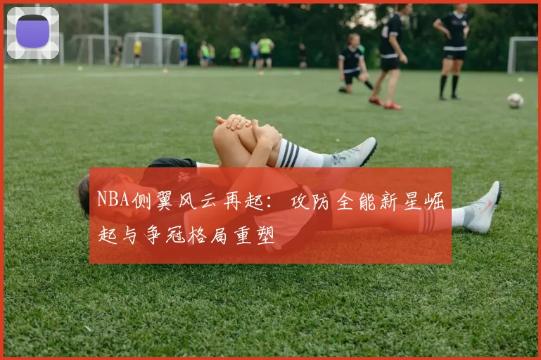 NBA侧翼风云再起：攻防全能新星崛起与争冠格局重塑