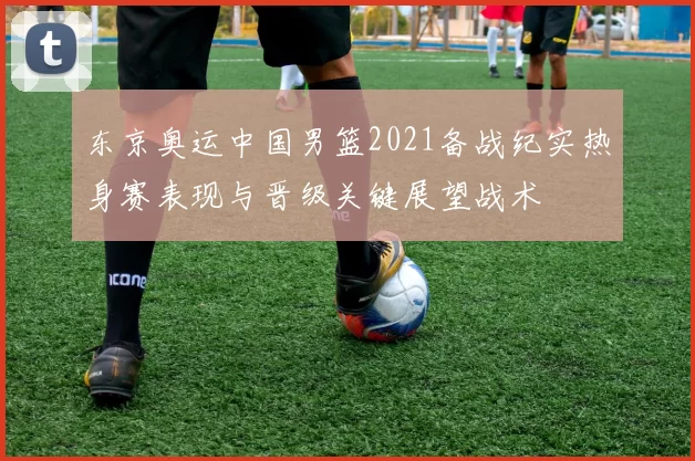 东京奥运中国男篮2021备战纪实热身赛表现与晋级关键展望战术