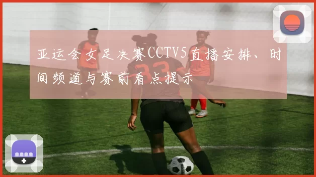 亚运会女足决赛CCTV5直播安排、时间频道与赛前看点提示