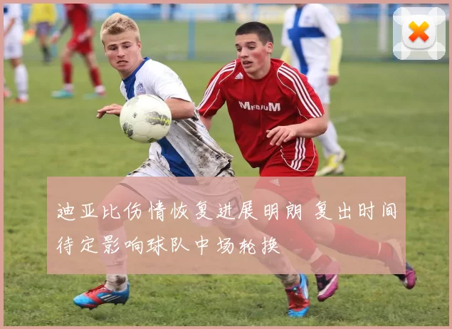 迪亚比伤情恢复进展明朗 复出时间待定影响球队中场轮换