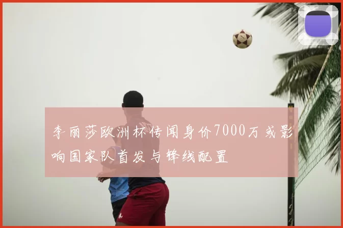 李丽莎欧洲杯传闻身价7000万或影响国家队首发与锋线配置
