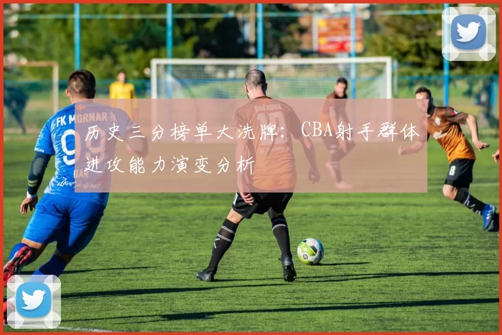 历史三分榜单大洗牌:CBA射手群体进攻能力演变分析