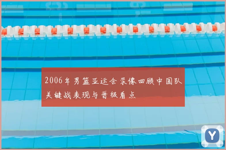 2006年男篮亚运会录像回顾中国队关键战表现与晋级看点
