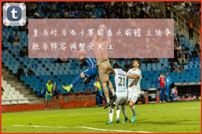 皇马对马洛卡赛前看点前瞻 主场争胜与阵容调整受关注