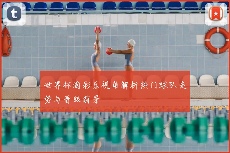 世界杯淘彩乐视角解析热门球队走势与晋级前景