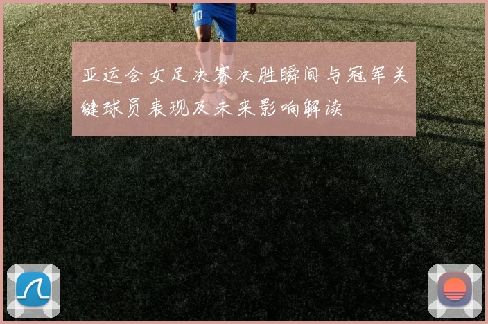 亚运会女足决赛决胜瞬间与冠军关键球员表现及未来影响解读