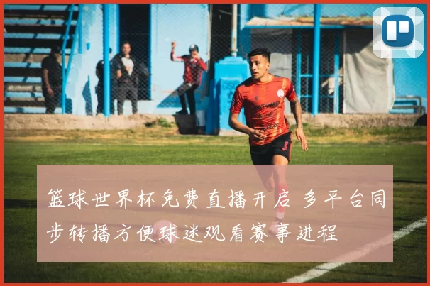 篮球世界杯免费直播开启 多平台同步转播方便球迷观看赛事进程