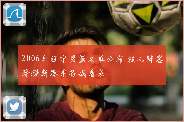 2006年辽宁男篮名单公布 核心阵容浮现新赛季备战看点