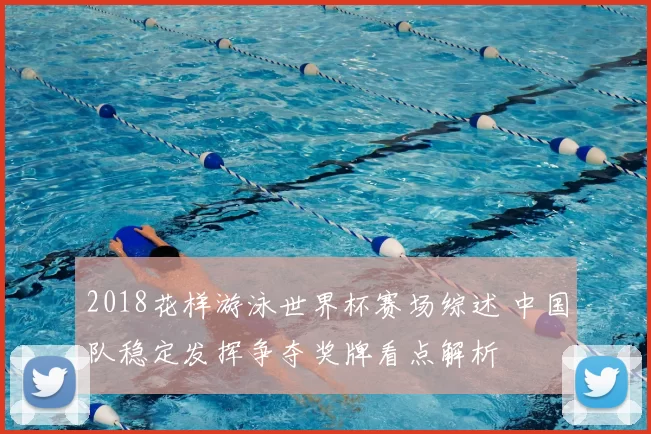 2018花样游泳世界杯赛场综述 中国队稳定发挥争夺奖牌看点解析