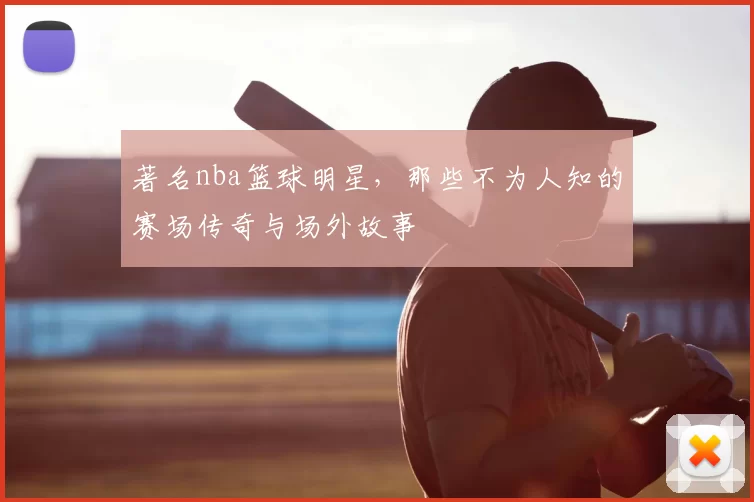 著名nba篮球明星，那些不为人知的赛场传奇与场外故事