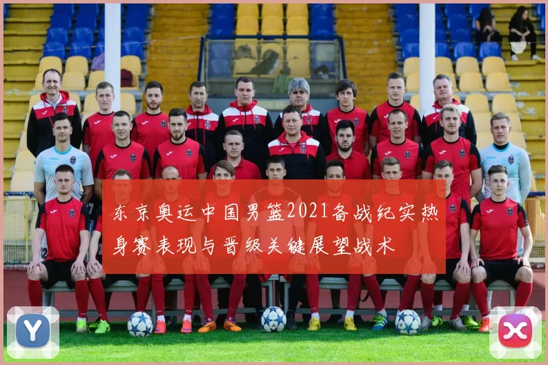 东京奥运中国男篮2021备战纪实热身赛表现与晋级关键展望战术