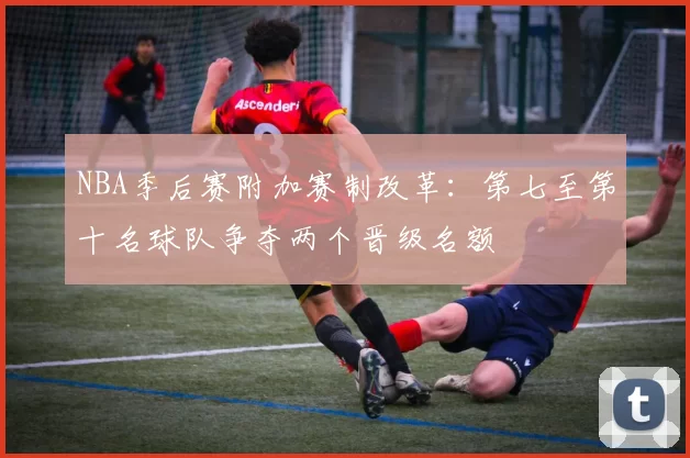 NBA季后赛附加赛制改革:第七至第十名球队争夺两个晋级名额