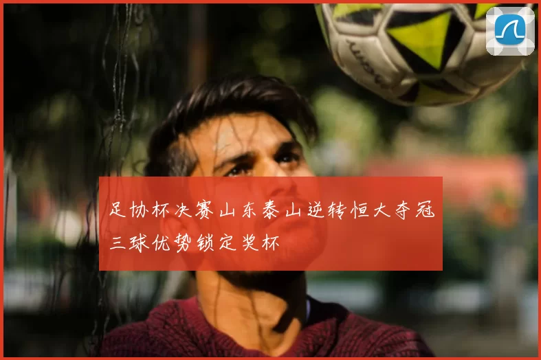 足协杯决赛山东泰山逆转恒大夺冠三球优势锁定奖杯