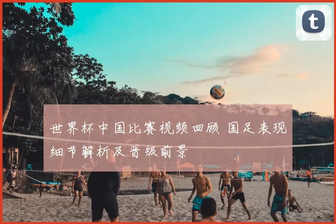 世界杯中国比赛视频回顾 国足表现细节解析及晋级前景
