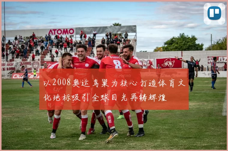 以2008奥运鸟巢为核心打造体育文化地标吸引全球目光再铸辉煌