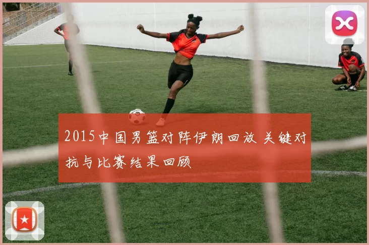 2015中国男篮对阵伊朗回放 关键对抗与比赛结果回顾
