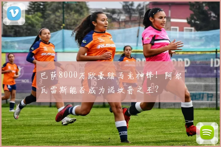 巴萨8000万欧豪赌马竞神锋！阿尔瓦雷斯能否成为诺坎普之王？