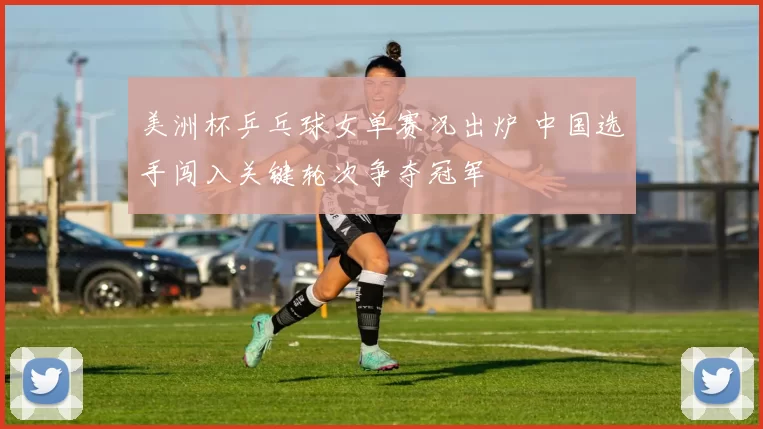 美洲杯乒乓球女单赛况出炉 中国选手闯入关键轮次争夺冠军