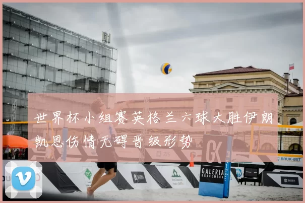 世界杯小组赛英格兰六球大胜伊朗凯恩伤情无碍晋级形势