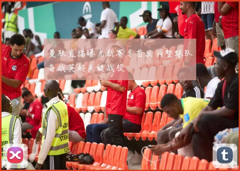 曼联直播曝光新赛季首发调整球队备战英超关键战役