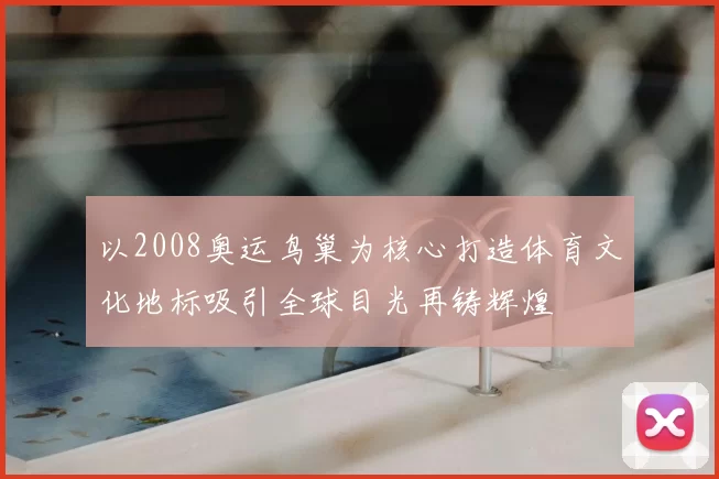 以2008奥运鸟巢为核心打造体育文化地标吸引全球目光再铸辉煌