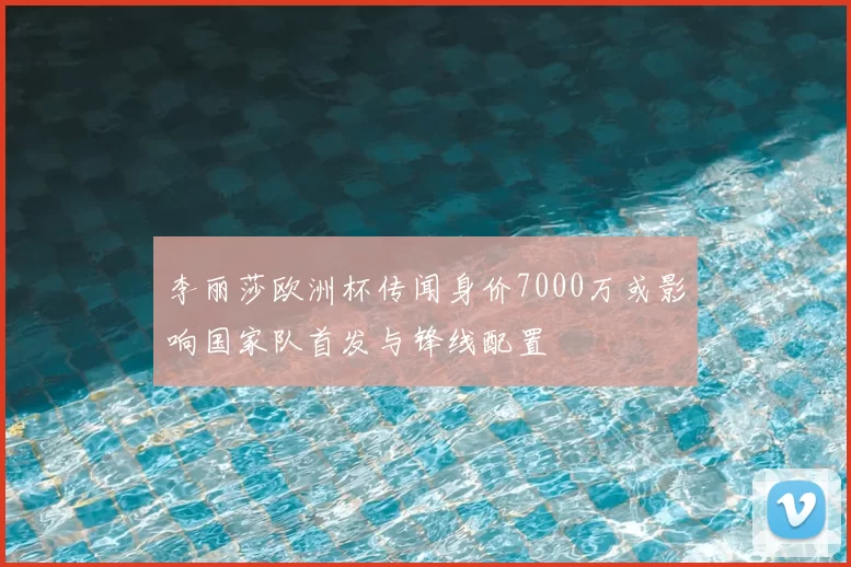李丽莎欧洲杯传闻身价7000万或影响国家队首发与锋线配置
