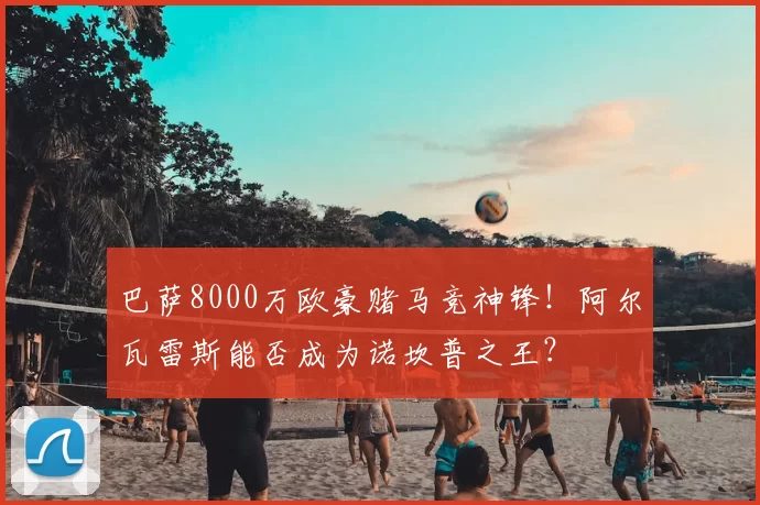 巴萨8000万欧豪赌马竞神锋！阿尔瓦雷斯能否成为诺坎普之王？