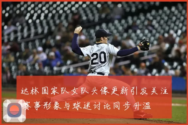 达林国家队女队头像更新引发关注 赛事形象与球迷讨论同步升温