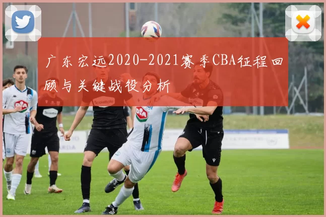 广东宏远2020-2021赛季CBA征程回顾与关键战役分析