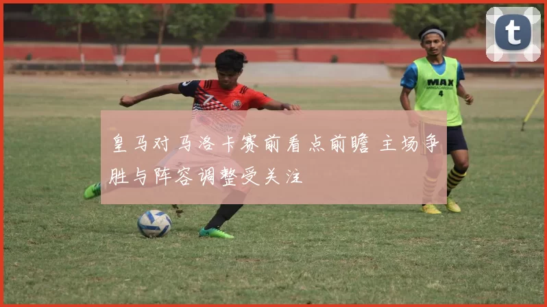 皇马对马洛卡赛前看点前瞻 主场争胜与阵容调整受关注